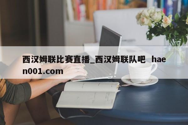 西汉姆联比赛直播_西汉姆联队吧  haen001.com