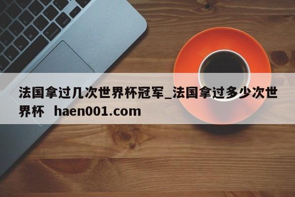 法国拿过几次世界杯冠军_法国拿过多少次世界杯 haen001.com