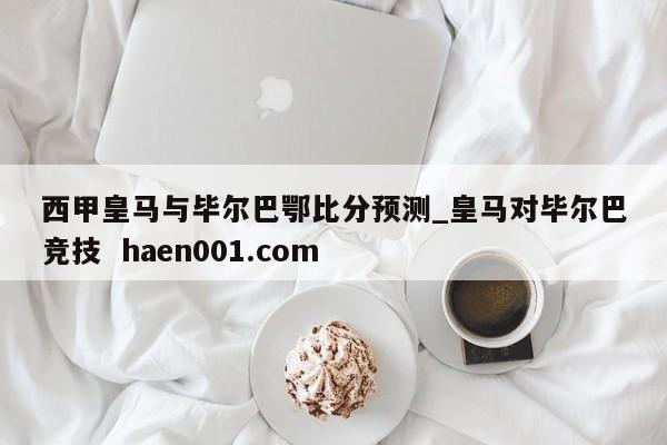 西甲皇马与毕尔巴鄂比分预测_皇马对毕尔巴竞技  haen001.com