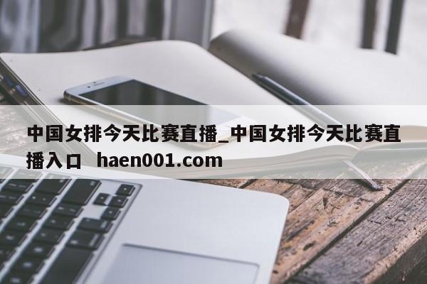 中国女排今天比赛直播_中国女排今天比赛直播入口 haen001.com
