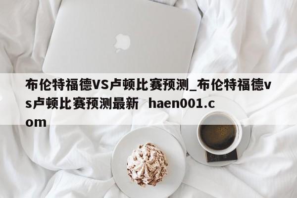 布伦特福德VS卢顿比赛预测_布伦特福德vs卢顿比赛预测最新  haen001.com