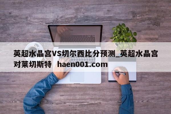 英超水晶宫VS切尔西比分预测_英超水晶宫对莱切斯特  haen001.com