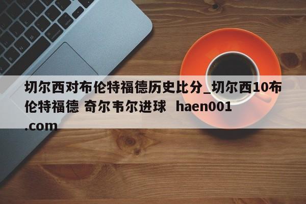 切尔西对布伦特福德历史比分_切尔西10布伦特福德 奇尔韦尔进球  haen001.com