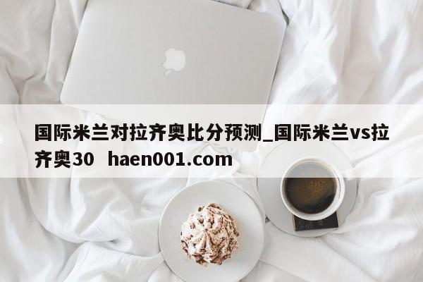 国际米兰对拉齐奥比分预测_国际米兰vs拉齐奥30  haen001.com