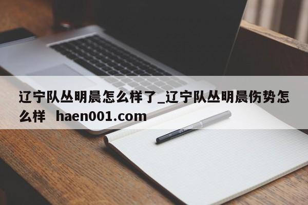 辽宁队丛明晨怎么样了_辽宁队丛明晨伤势怎么样 haen001.com