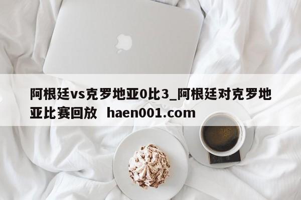 阿根廷vs克罗地亚0比3_阿根廷对克罗地亚比赛回放  haen001.com