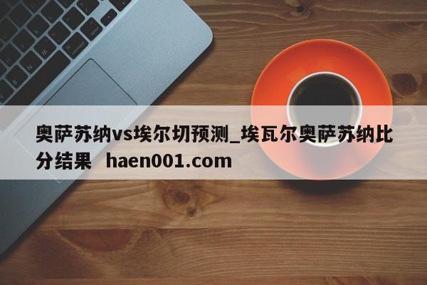 奥萨苏纳vs埃尔切预测_埃瓦尔奥萨苏纳比分结果  haen001.com