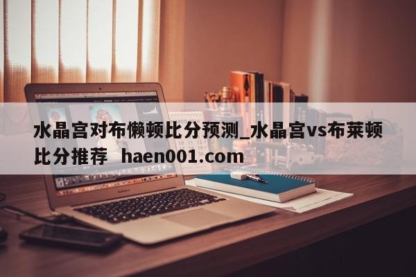水晶宫对布懒顿比分预测_水晶宫vs布莱顿比分推荐  haen001.com