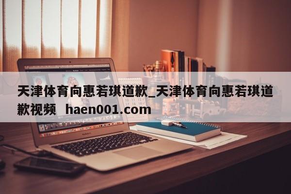 天津体育向惠若琪道歉_天津体育向惠若琪道歉视频 haen001.com