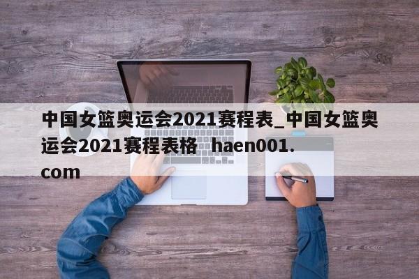 中国女篮奥运会2021赛程表_中国女篮奥运会2021赛程表格  haen001.com