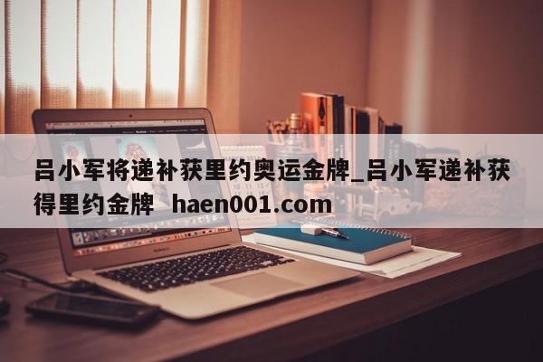 吕小军将递补获里约奥运金牌_吕小军递补获得里约金牌 haen001.com