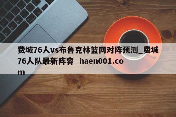 费城76人vs布鲁克林篮网对阵预测_费城76人队最新阵容  haen001.com