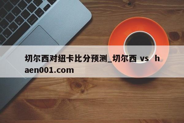 切尔西对纽卡比分预测_切尔西 vs haen001.com