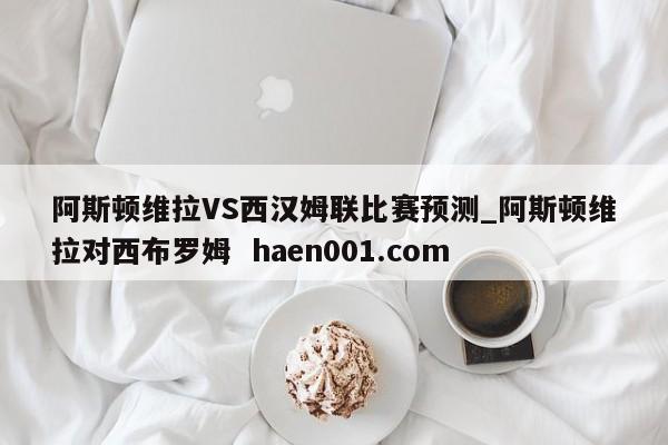 阿斯顿维拉VS西汉姆联比赛预测_阿斯顿维拉对西布罗姆 haen001.com