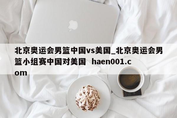 北京奥运会男篮中国vs美国_北京奥运会男篮小组赛中国对美国  haen001.com