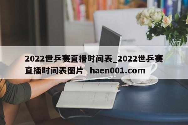 2022世乒赛直播时间表_2022世乒赛直播时间表图片 haen001.com