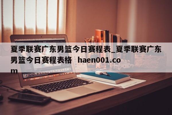 夏季联赛广东男篮今日赛程表_夏季联赛广东男篮今日赛程表格  haen001.com