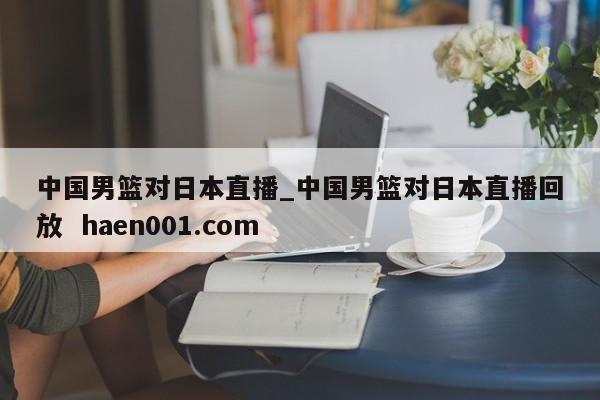 中国男篮对日本直播_中国男篮对日本直播回放 haen001.com