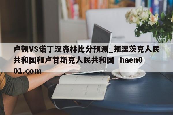 卢顿VS诺丁汉森林比分预测_顿涅茨克人民共和国和卢甘斯克人民共和国 haen001.com