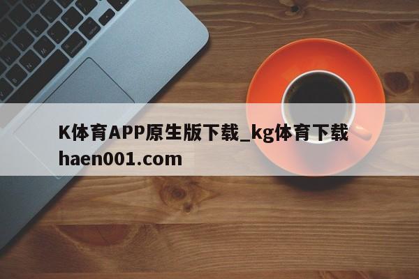 K体育APP原生版下载_kg体育下载 haen001.com