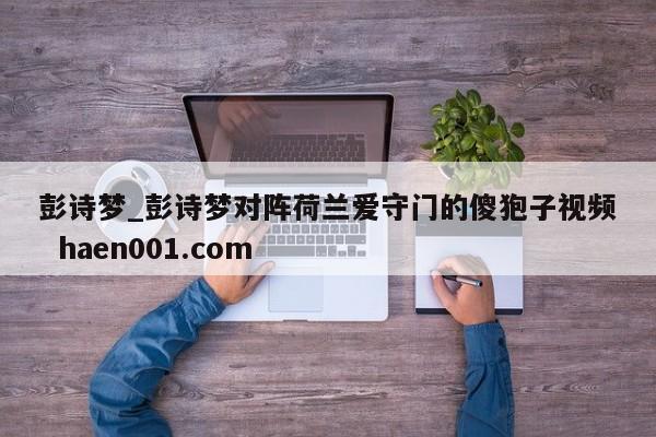 彭诗梦_彭诗梦对阵荷兰爱守门的傻狍子视频 haen001.com
