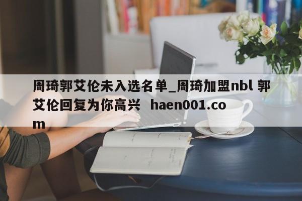 周琦郭艾伦未入选名单_周琦加盟nbl 郭艾伦回复为你高兴 haen001.com
