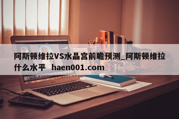 阿斯顿维拉VS水晶宫前瞻预测_阿斯顿维拉什么水平 haen001.com