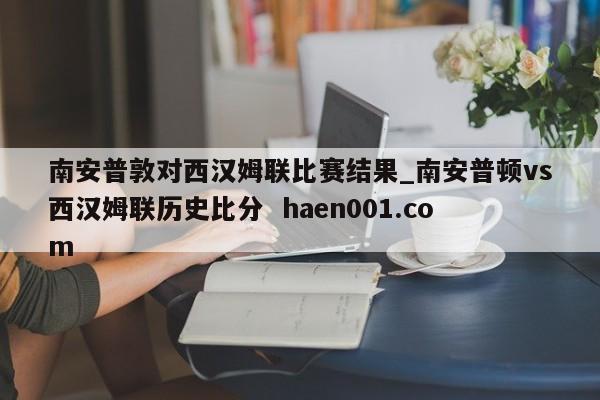 南安普敦对西汉姆联比赛结果_南安普顿vs西汉姆联历史比分  haen001.com