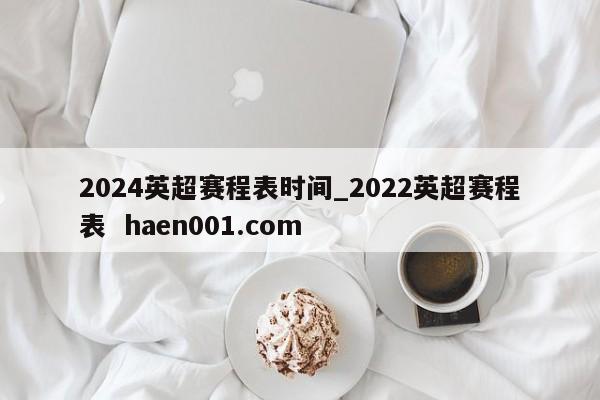 2024英超赛程表时间_2022英超赛程表  haen001.com