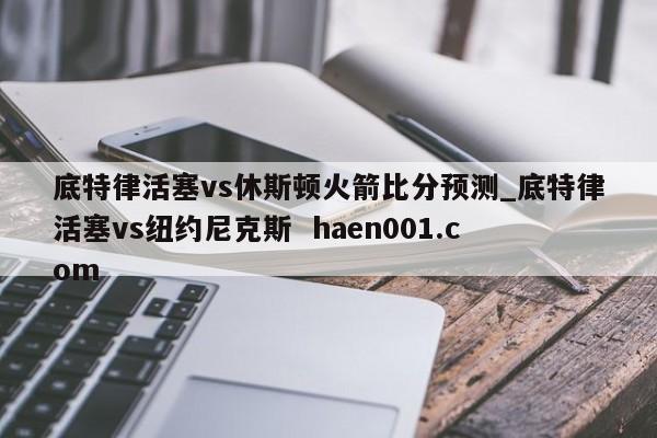 底特律活塞vs休斯顿火箭比分预测_底特律活塞vs纽约尼克斯  haen001.com