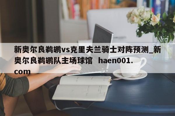 新奥尔良鹈鹕vs克里夫兰骑士对阵预测_新奥尔良鹈鹕队主场球馆 haen001.com
