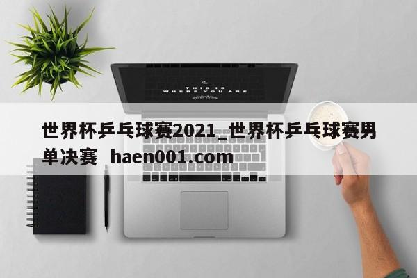 世界杯乒乓球赛2021_世界杯乒乓球赛男单决赛 haen001.com