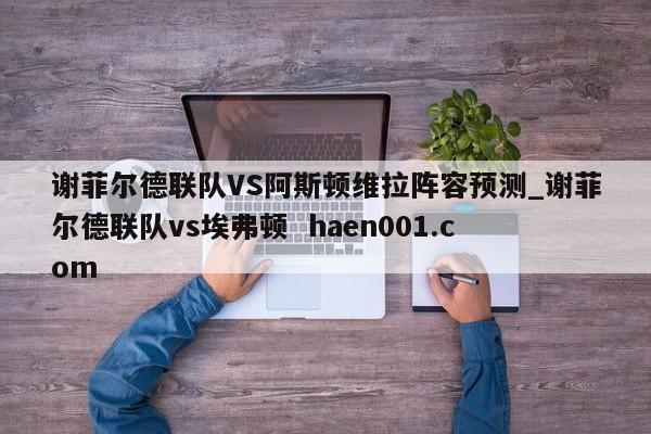 谢菲尔德联队VS阿斯顿维拉阵容预测_谢菲尔德联队vs埃弗顿 haen001.com