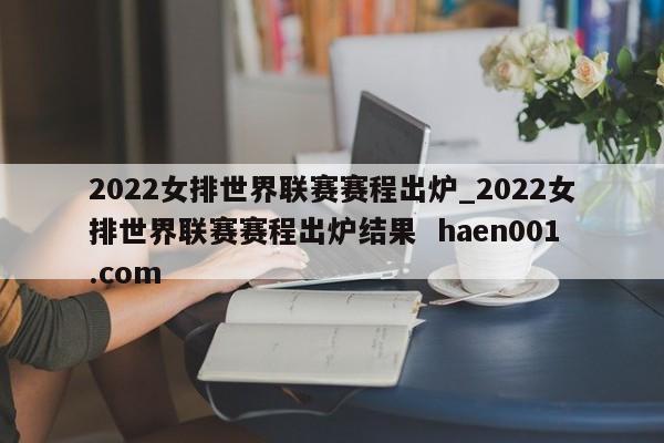 2022女排世界联赛赛程出炉_2022女排世界联赛赛程出炉结果  haen001.com