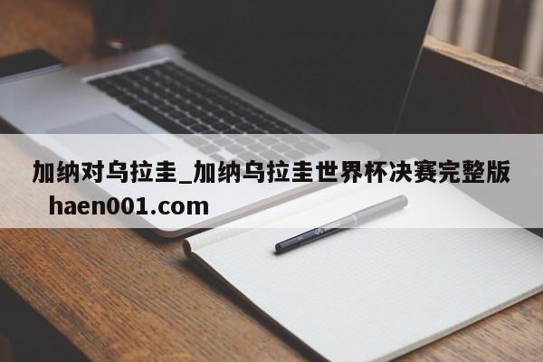 加纳对乌拉圭_加纳乌拉圭世界杯决赛完整版  haen001.com