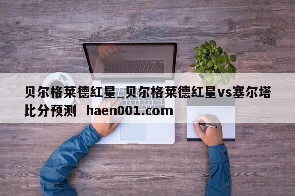 贝尔格莱德红星_贝尔格莱德红星vs塞尔塔比分预测  haen001.com