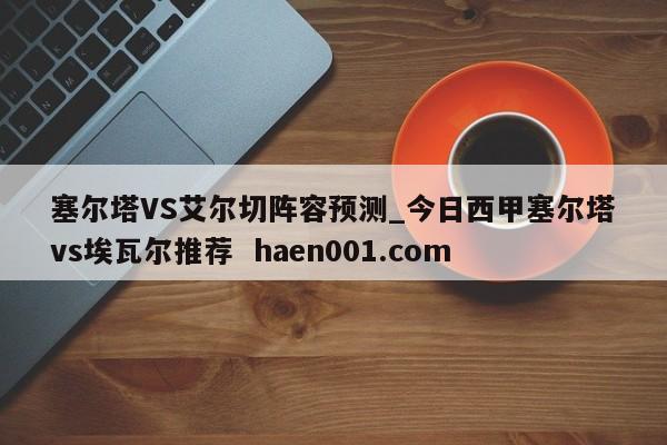 塞尔塔VS艾尔切阵容预测_今日西甲塞尔塔vs埃瓦尔推荐  haen001.com